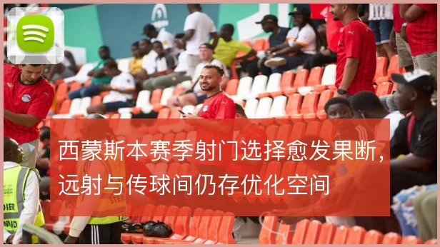 西蒙斯本赛季射门选择愈发果断，远射与传球间仍存优化空间
