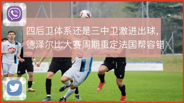 四后卫体系还是三中卫激进出球，德泽尔比大赛周期重定法国帮容错率